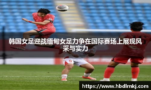 韩国女足迎战缅甸女足力争在国际赛场上展现风采与实力